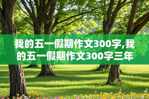 我的五一假期作文300字,我的五一假期作文300字三年级下册