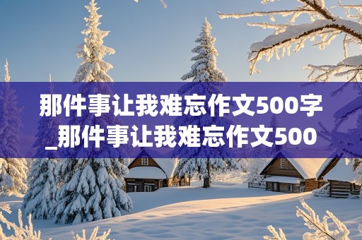 那件事让我难忘作文500字_那件事让我难忘作文500字记叙文