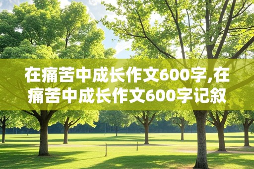 在痛苦中成长作文600字,在痛苦中成长作文600字记叙文