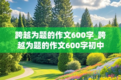 跨越为题的作文600字_跨越为题的作文600字初中