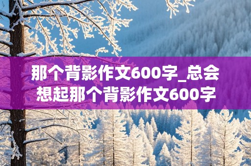 那个背影作文600字_总会想起那个背影作文600字