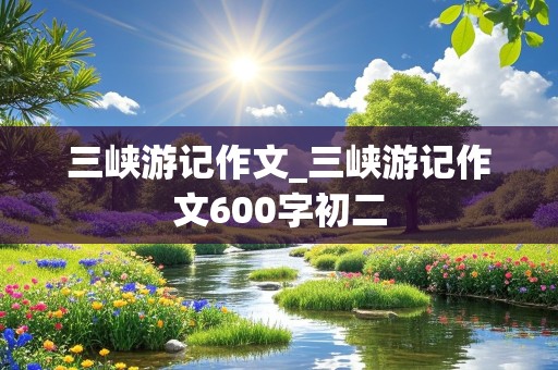 三峡游记作文_三峡游记作文600字初二