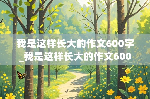 我是这样长大的作文600字_我是这样长大的作文600字作文