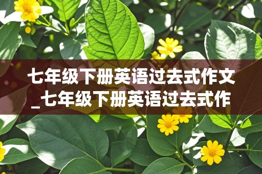 七年级下册英语过去式作文_七年级下册英语过去式作文60字