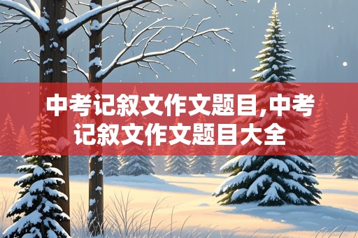 中考记叙文作文题目,中考记叙文作文题目大全