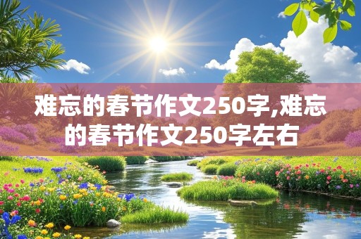 难忘的春节作文250字,难忘的春节作文250字左右