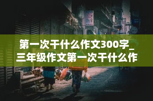 第一次干什么作文300字_三年级作文第一次干什么作文300字