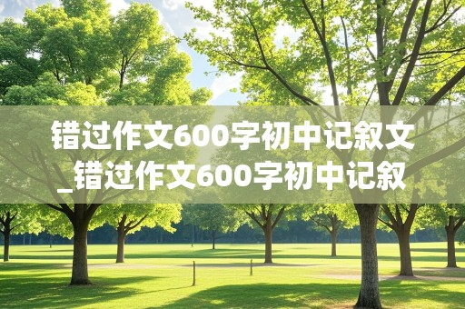 错过作文600字初中记叙文_错过作文600字初中记叙文开头结尾