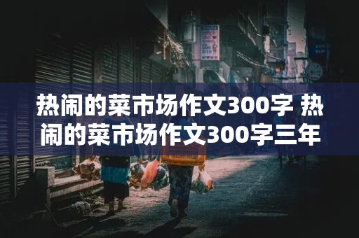 热闹的菜市场作文300字 热闹的菜市场作文300字三年级