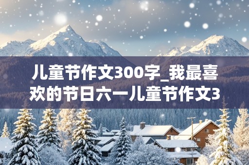 儿童节作文300字_我最喜欢的节日六一儿童节作文300字