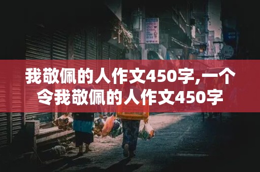 我敬佩的人作文450字,一个令我敬佩的人作文450字