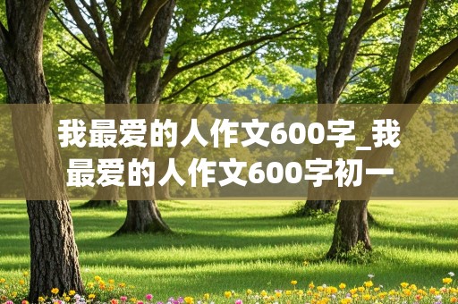 我最爱的人作文600字_我最爱的人作文600字初一