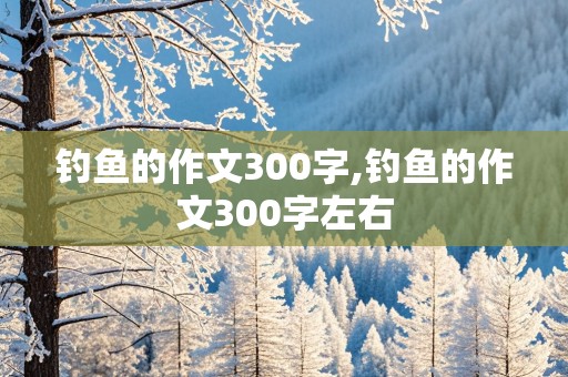 钓鱼的作文300字,钓鱼的作文300字左右