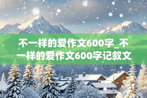 不一样的爱作文600字_不一样的爱作文600字记叙文