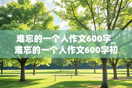 难忘的一个人作文600字_难忘的一个人作文600字初中