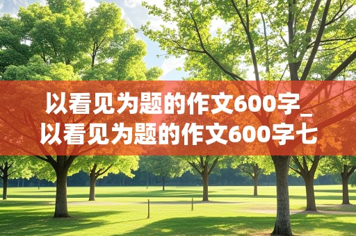 以看见为题的作文600字_以看见为题的作文600字七年级