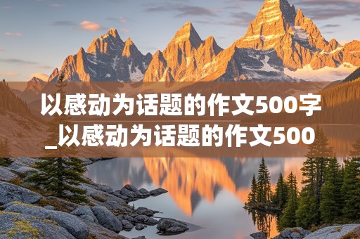 以感动为话题的作文500字_以感动为话题的作文500字左右