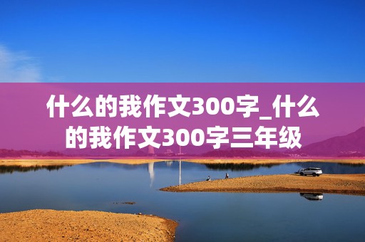 什么的我作文300字_什么的我作文300字三年级