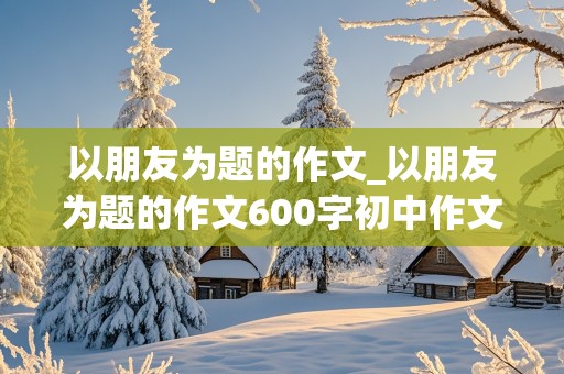 以朋友为题的作文_以朋友为题的作文600字初中作文