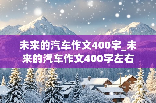 未来的汽车作文400字_未来的汽车作文400字左右