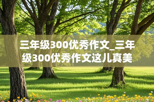 三年级300优秀作文_三年级300优秀作文这儿真美