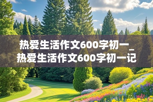 热爱生活作文600字初一_热爱生活作文600字初一记叙文