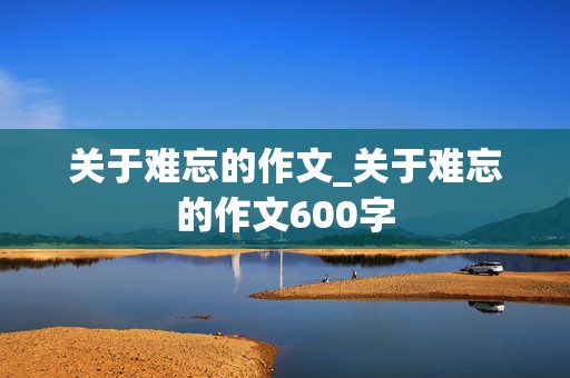 关于难忘的作文_关于难忘的作文600字