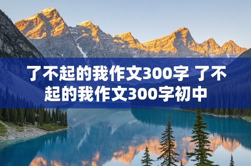 了不起的我作文300字 了不起的我作文300字初中