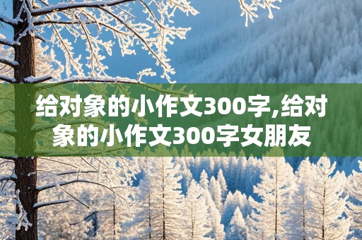 给对象的小作文300字,给对象的小作文300字女朋友