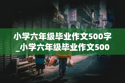 小学六年级毕业作文500字_小学六年级毕业作文500字作文