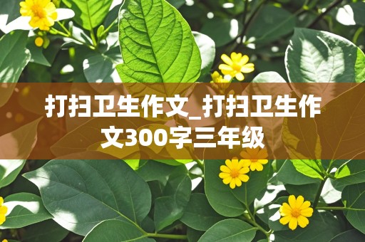 打扫卫生作文_打扫卫生作文300字三年级