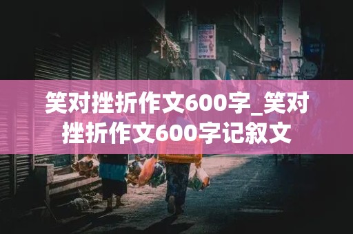 笑对挫折作文600字_笑对挫折作文600字记叙文