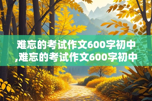 难忘的考试作文600字初中,难忘的考试作文600字初中环境描写开头