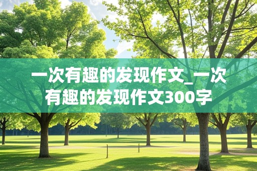 一次有趣的发现作文_一次有趣的发现作文300字