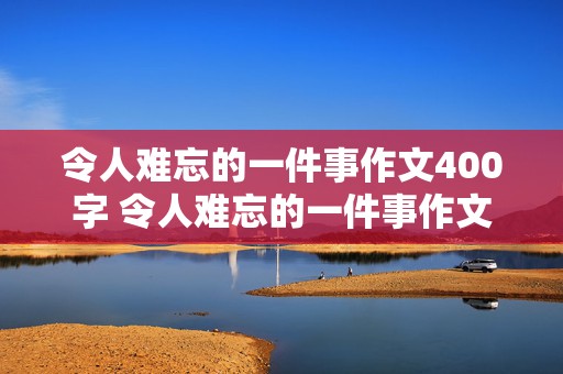 令人难忘的一件事作文400字 令人难忘的一件事作文400字以上