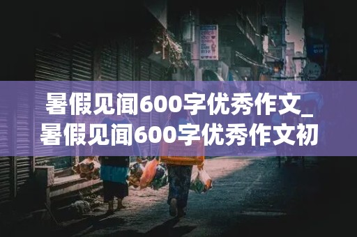 暑假见闻600字优秀作文_暑假见闻600字优秀作文初中