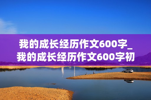 我的成长经历作文600字_我的成长经历作文600字初中