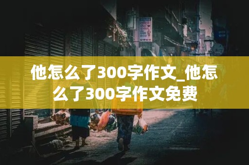 他怎么了300字作文_他怎么了300字作文免费