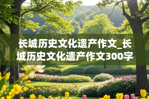 长城历史文化遗产作文_长城历史文化遗产作文300字