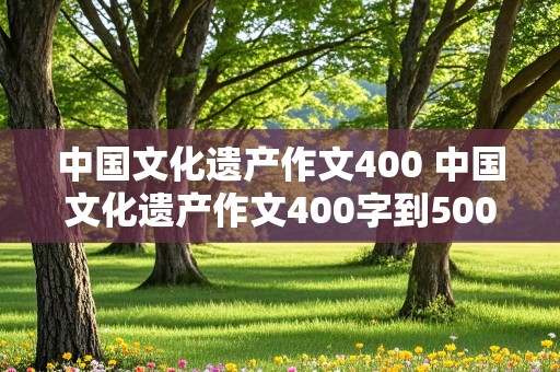 中国文化遗产作文400 中国文化遗产作文400字到500字