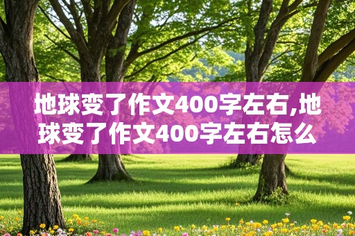 地球变了作文400字左右,地球变了作文400字左右怎么写