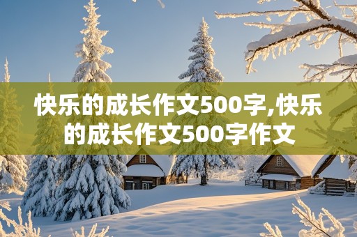 快乐的成长作文500字,快乐的成长作文500字作文