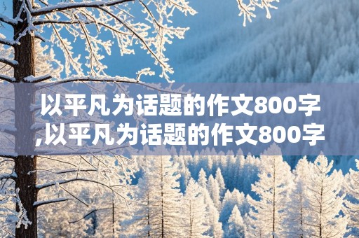 以平凡为话题的作文800字,以平凡为话题的作文800字议论文