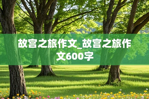 故宫之旅作文_故宫之旅作文600字