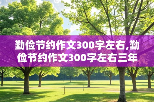 勤俭节约作文300字左右,勤俭节约作文300字左右三年级