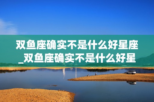 双鱼座确实不是什么好星座_双鱼座确实不是什么好星座呢