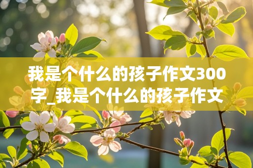 我是个什么的孩子作文300字_我是个什么的孩子作文300字作文