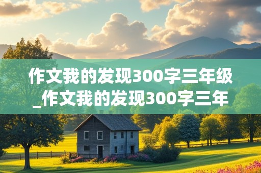 作文我的发现300字三年级_作文我的发现300字三年级上册