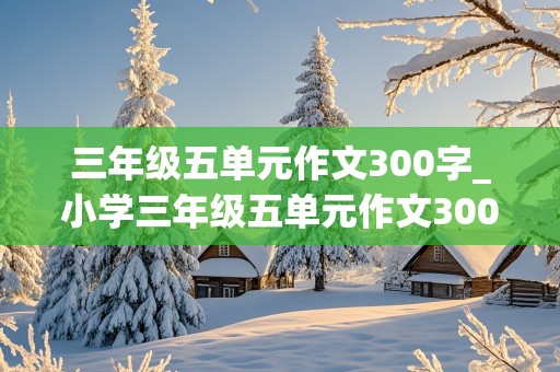 三年级五单元作文300字_小学三年级五单元作文300字