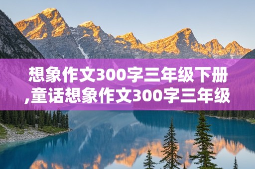 想象作文300字三年级下册,童话想象作文300字三年级下册